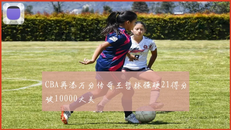 CBA再添万分传奇王哲林强硬21得分破10000大关