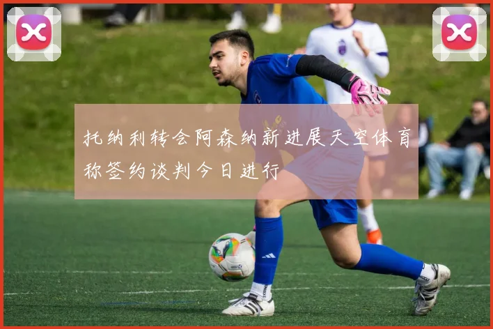 托纳利转会阿森纳新进展天空体育称签约谈判今日进行