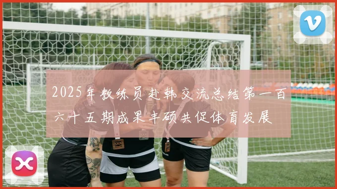 2025年教练员赴韩交流总结第一百六十五期成果丰硕共促体育发展