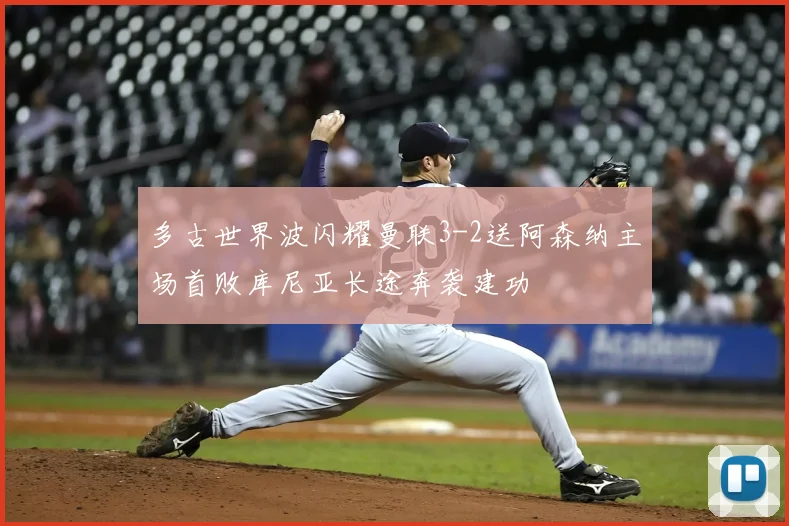 多古世界波闪耀曼联3-2送阿森纳主场首败库尼亚长途奔袭建功