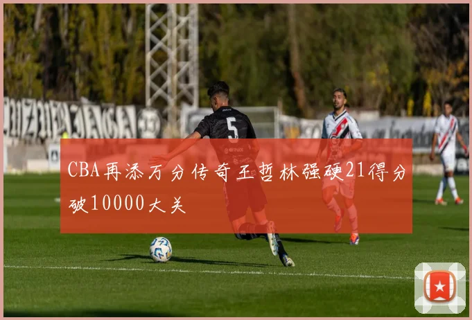 CBA再添万分传奇王哲林强硬21得分破10000大关