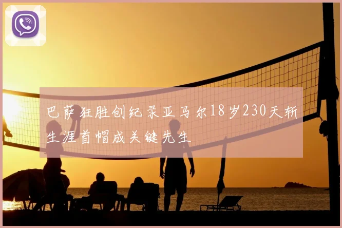 巴萨狂胜创纪录亚马尔18岁230天斩生涯首帽成关键先生