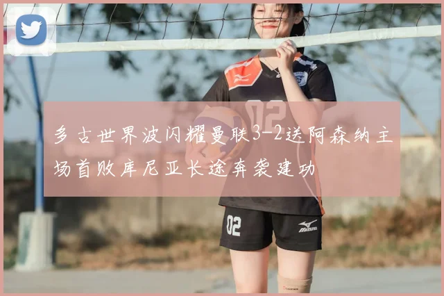 多古世界波闪耀曼联3-2送阿森纳主场首败库尼亚长途奔袭建功