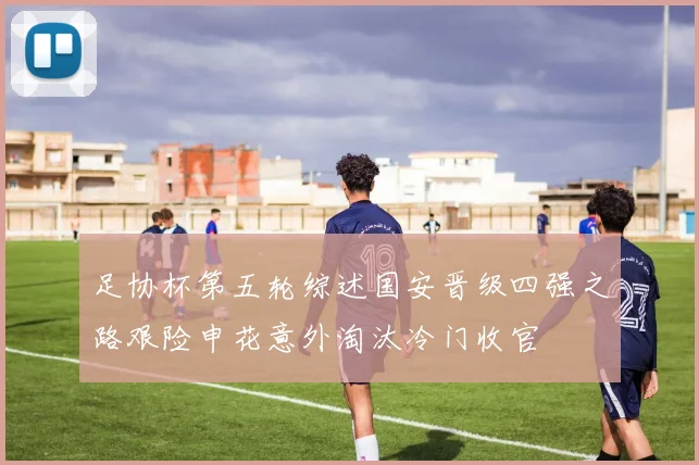 足协杯第五轮综述国安晋级四强之路艰险申花意外淘汰冷门收官
