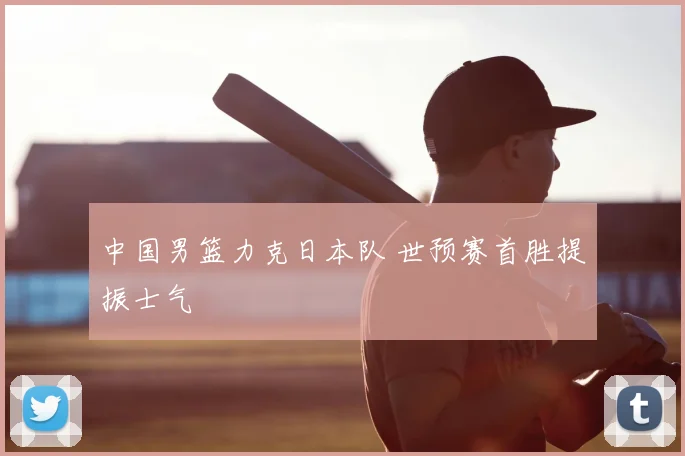中国男篮力克日本队 世预赛首胜提振士气