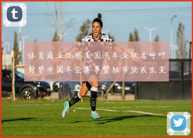 体育商业观察美国汽车业联名呼吁封禁中国车企赛事赞助市场或生变
