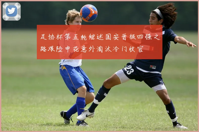 足协杯第五轮综述国安晋级四强之路艰险申花意外淘汰冷门收官